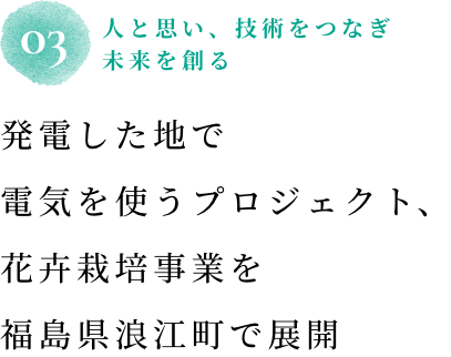 03 人と思い、技術をつなぎ未来を創る 発電した地で電気を使うプロジェクト、花卉栽培事業を福島県浪江町で展開